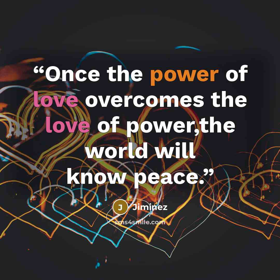 “Once the power of love overcomes the love of power,the world will know peace.” quote by Jiminez