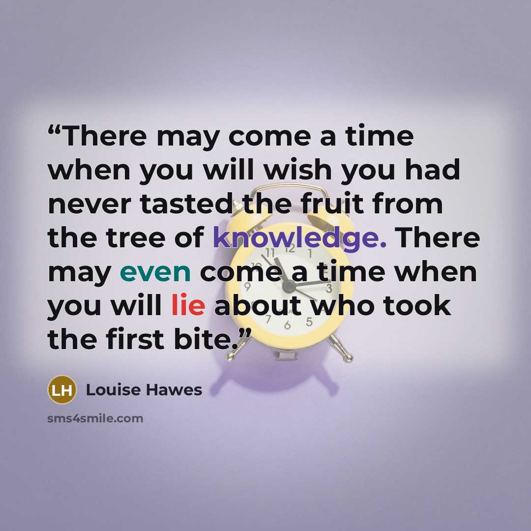 “There may come a time when you will wish you had never tasted the fruit from the tree of knowledge. There may even come a time when you will lie about who took the first bite.” quote by Louise Hawes