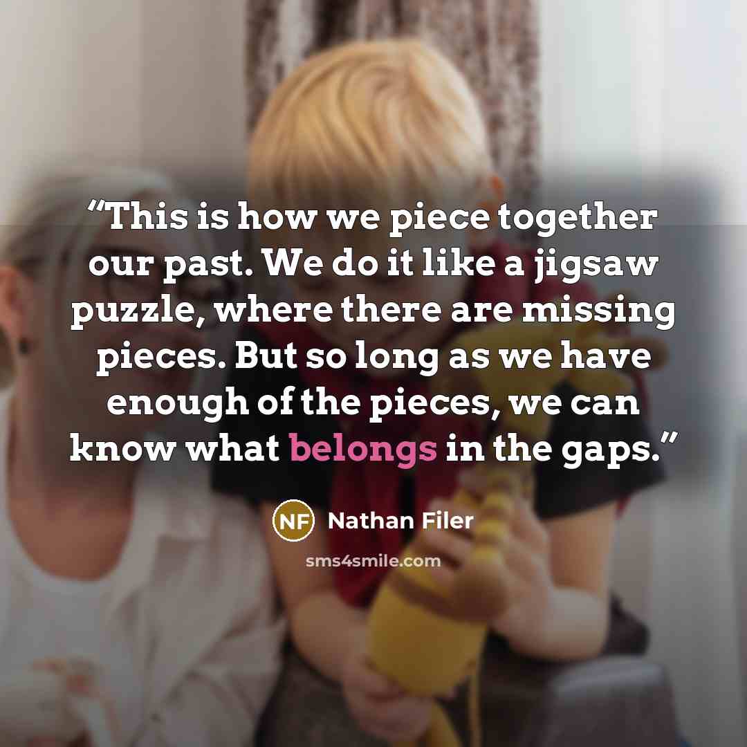 “This is how we piece together our past. We do it like a jigsaw puzzle, where there are missing pieces. But so long as we have enough of the pieces, we can know what belongs in the gaps.” quote by Nathan Filer