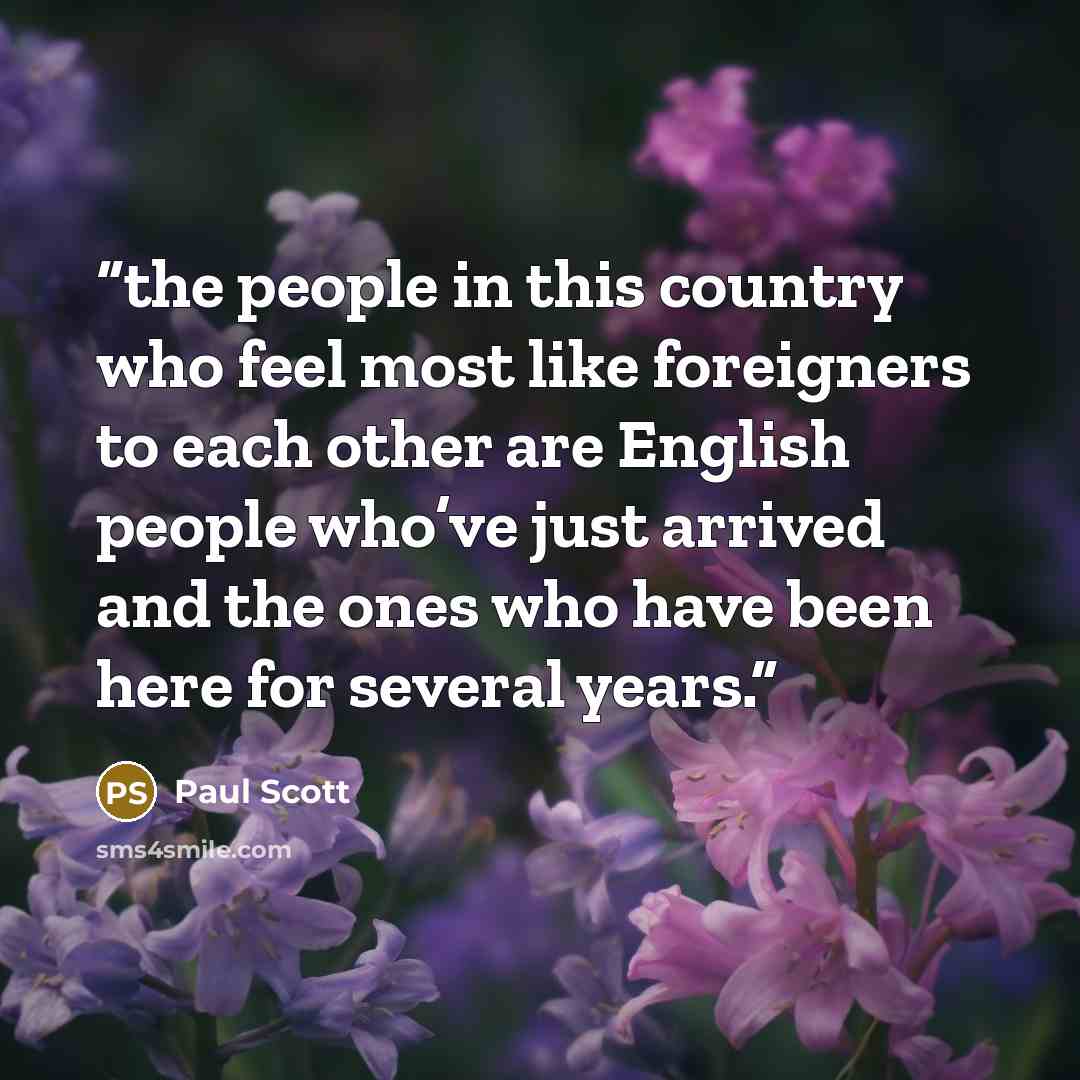 “the people in this country who feel most like foreigners to each other are English people who’ve just arrived and the ones who have been here for several years.” quote by Paul Scott