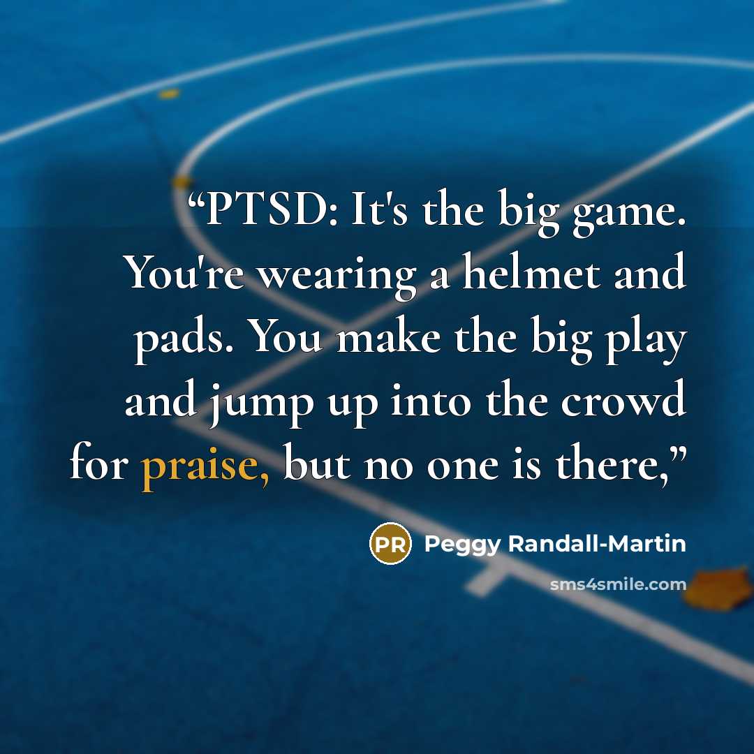 “PTSD: It's the big game. You're wearing a helmet and pads. You make the big play and jump up into the crowd for praise, but no one is there,” quote by Peggy Randall-Martin