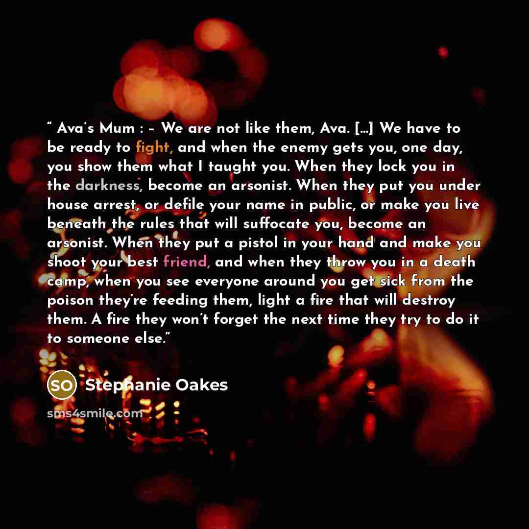 “Ava’s Mum : – We are not like them, Ava. […] We have to be ready to fight, and when the enemy gets you, one day, you show them what I taught you. When they lock you in the darkness, become an arsonist. When they put you under house arrest, or defile your name in public, or make you live beneath…” quote by Stephanie Oakes