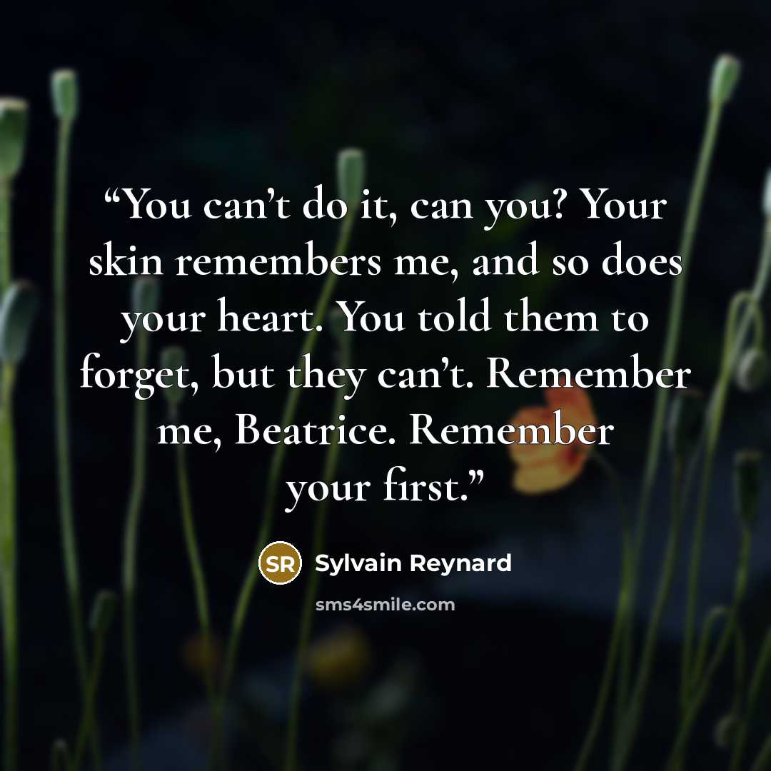 “You can’t do it, can you? Your skin remembers me, and so does your heart. You told them to forget, but they can’t. Remember me, Beatrice. Remember your first.” quote by Sylvain Reynard