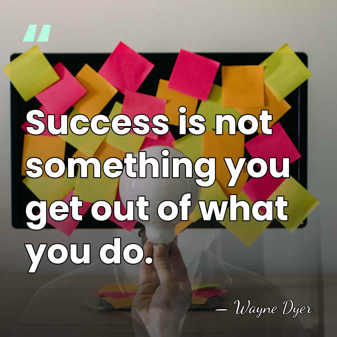 Success is not something you get out of what you do. - Wayne Dyer