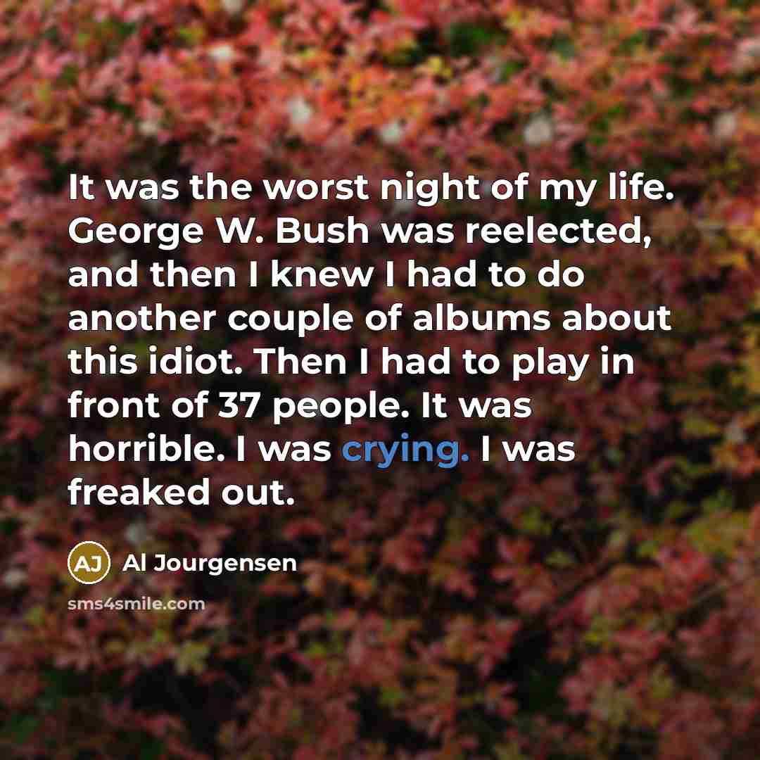 “It was the worst night of my life. George W. Bush was reelected, and then I knew I had to do another couple of albums about this idiot. Then I had to play in front of 37 people. It was horrible. I was crying. I was freaked out.” quote by Al Jourgensen