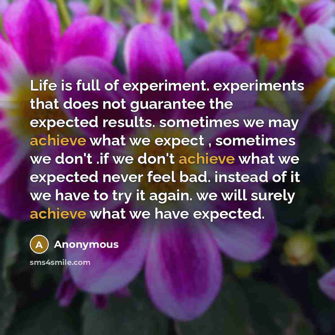 “Life is full of experiment. experiments that does not guarantee the expected results. sometimes we may achieve what we expect , sometimes we don't .if we don't achieve what we expected never feel bad. instead of it we have to try it again. we will surely achieve what we have expected.” quote by Anonymous