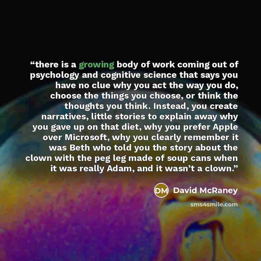 “there is a growing body of work coming out of psychology and cognitive science that says you have no clue why you act the way you do, choose the things you choose, or think the thoughts you think. Instead, you create narratives, little stories to explain away why you gave up on that diet, why you…” quote by David McRaney