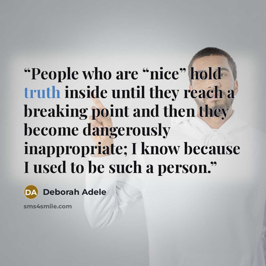 “People who are “nice” hold truth inside until they reach a breaking point and then they become dangerously inappropriate; I know because I used to be such a person.” quote by Deborah Adele