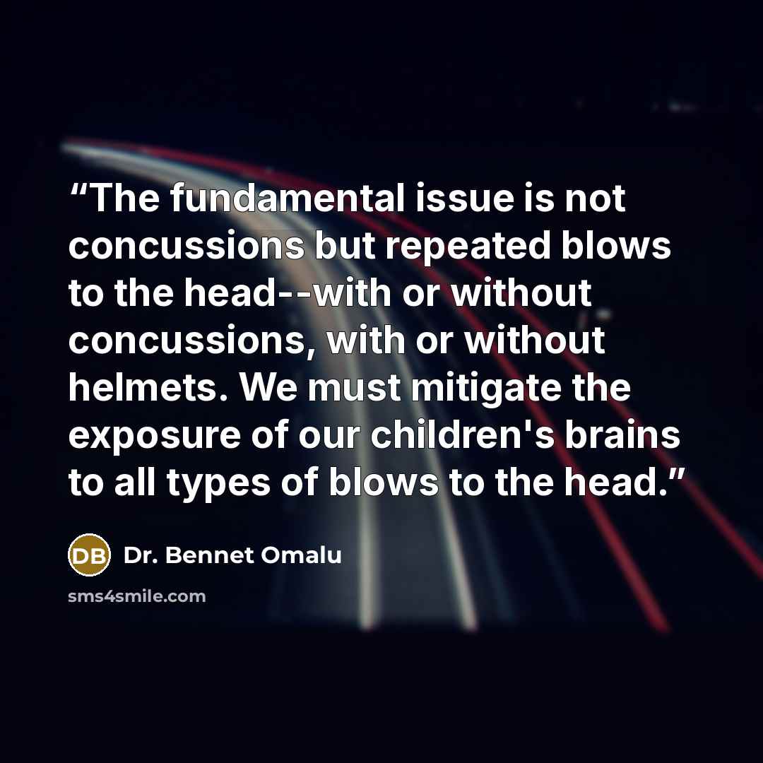 “The fundamental issue is not concussions but repeated blows to the head--with or without concussions, with or without helmets. We must mitigate the exposure of our children's brains to all types of blows to the head.” quote by Dr. Bennet Omalu