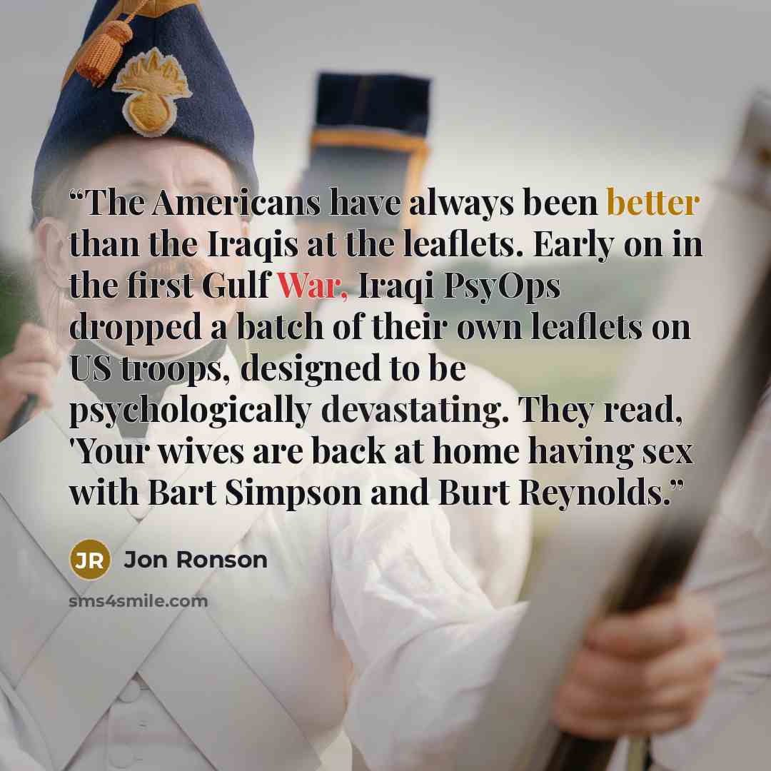 “The Americans have always been better than the Iraqis at the leaflets. Early on in the first Gulf War, Iraqi PsyOps dropped a batch of their own leaflets on US troops, designed to be psychologically devastating. They read, 'Your wives are back at home having sex with Bart Simpson and Burt Reynolds.” quote by Jon Ronson