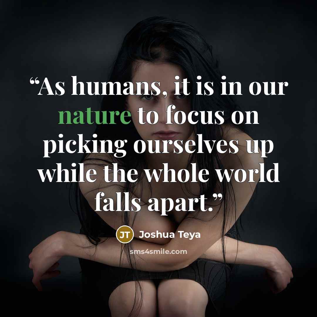 “As humans, it is in our nature to focus on picking ourselves up while the whole world falls apart.” quote by Joshua Teya