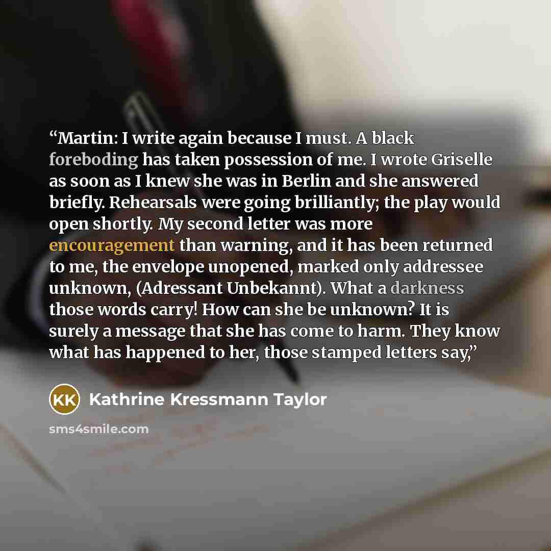 “Martin: I write again because I must. A black foreboding has taken possession of me. I wrote Griselle as soon as I knew she was in Berlin and she answered briefly. Rehearsals were going brilliantly; the play would open shortly. My second letter was more encouragement than warning, and it has been…” quote by Kathrine Kressmann Taylor