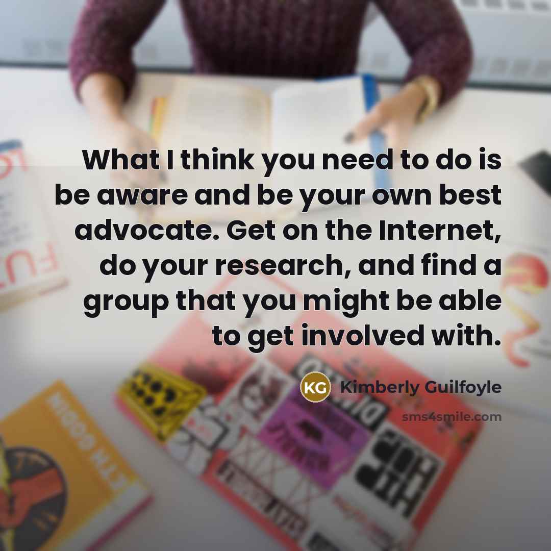 “What I think you need to do is be aware and be your own best advocate. Get on the Internet, do your research, and find a group that you might be able to get involved with.” quote by Kimberly Guilfoyle
