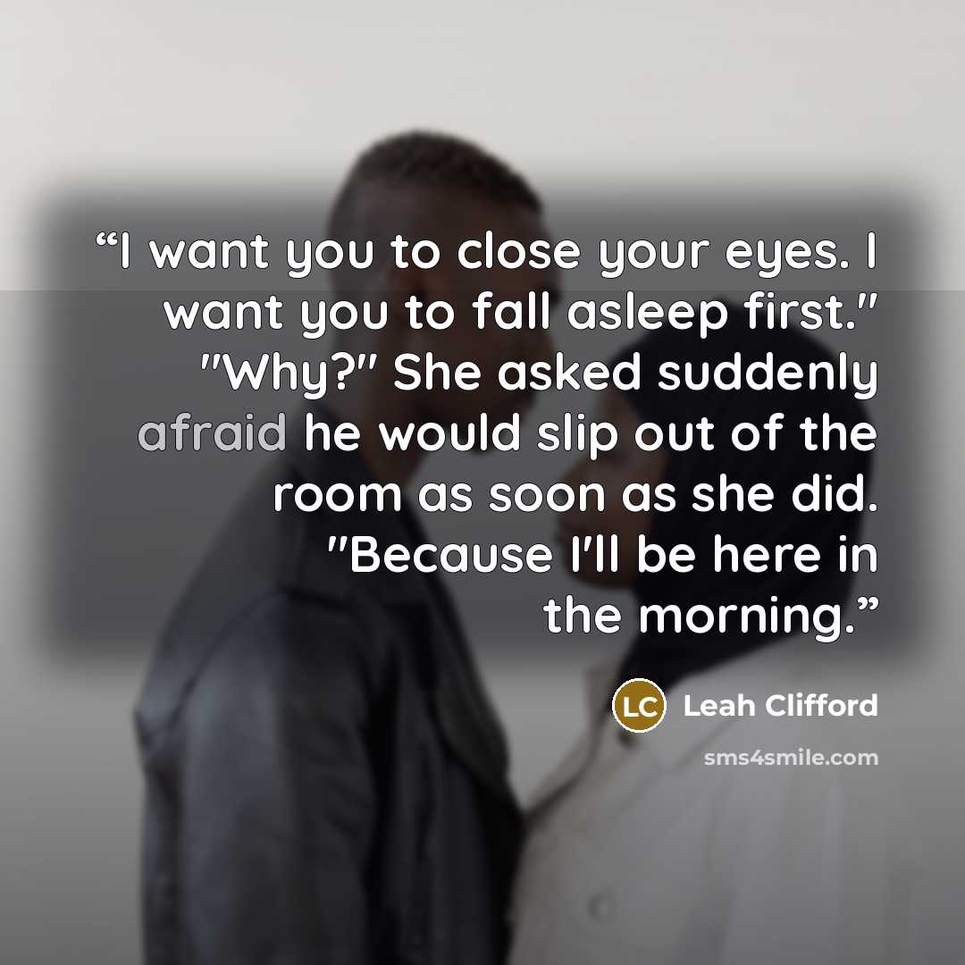 “I want you to close your eyes. I want you to fall asleep first." "Why?" She asked suddenly afraid he would slip out of the room as soon as she did. "Because I'll be here in the morning.” quote by Leah Clifford