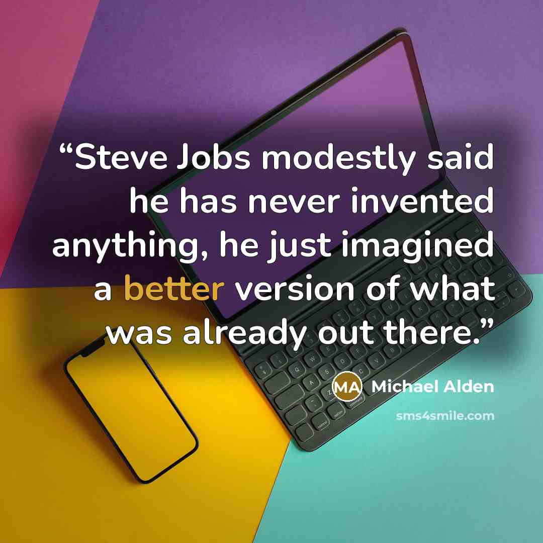 “Steve Jobs modestly said he has never invented anything, he just imagined a better version of what was already out there.” quote by Michael Alden
