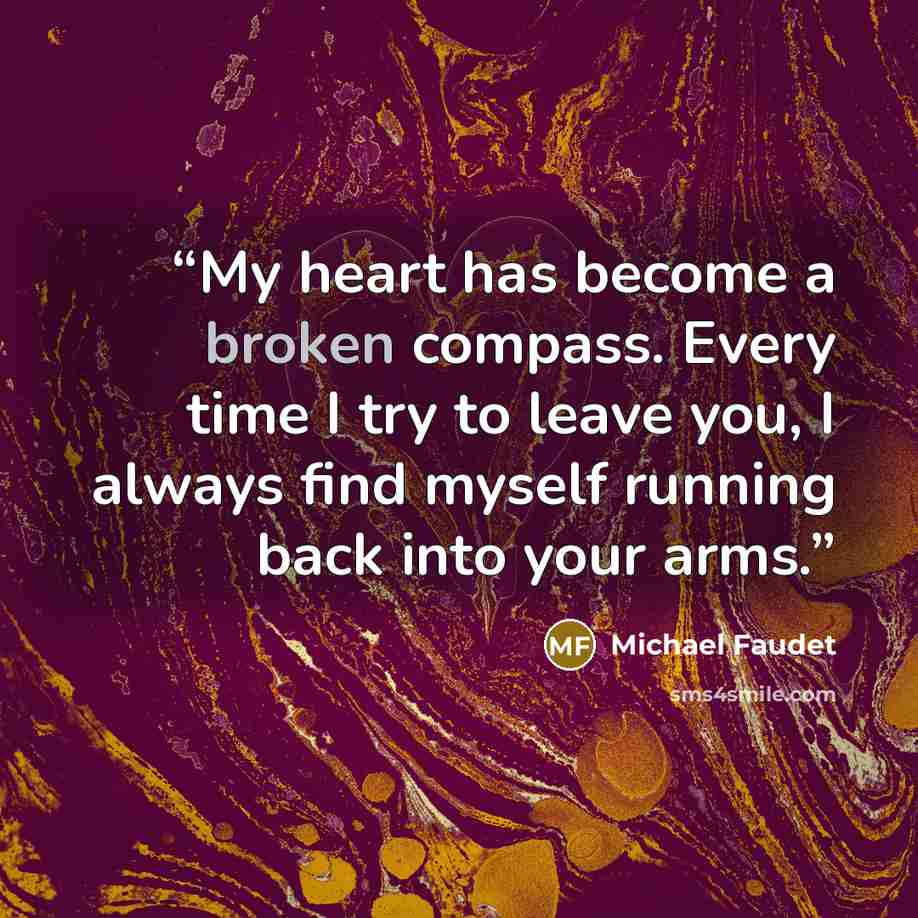 “My heart has become a broken compass. Every time I try to leave you, I always find myself running back into your arms.” quote by Michael Faudet