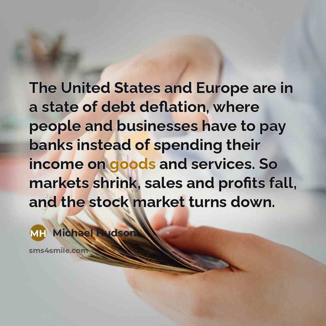 “The United States and Europe are in a state of debt deflation, where people and businesses have to pay banks instead of spending their income on goods and services. So markets shrink, sales and profits fall, and the stock market turns down.” quote by Michael Hudson
