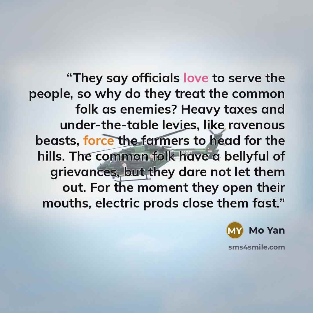 “They say officials love to serve the people, so why do they treat the common folk as enemies? Heavy taxes and under-the-table levies, like ravenous beasts, force the farmers to head for the hills. The common folk have a bellyful of grievances, but they dare not let them out. For the moment they…” quote by Mo Yan
