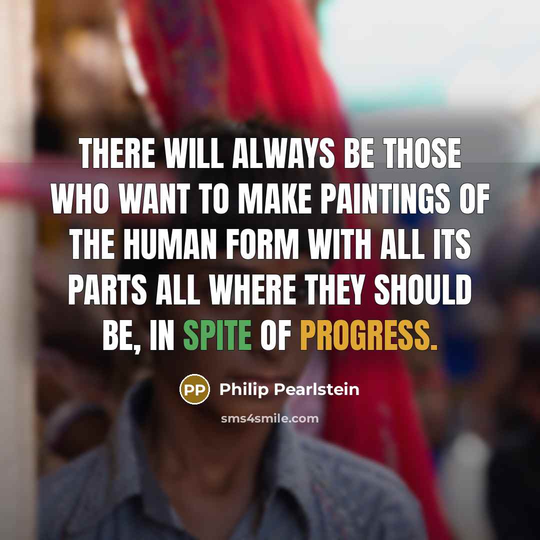 “There will always be those who want to make paintings of the human form with all its parts all where they should be, in spite of progress.” quote by Philip Pearlstein