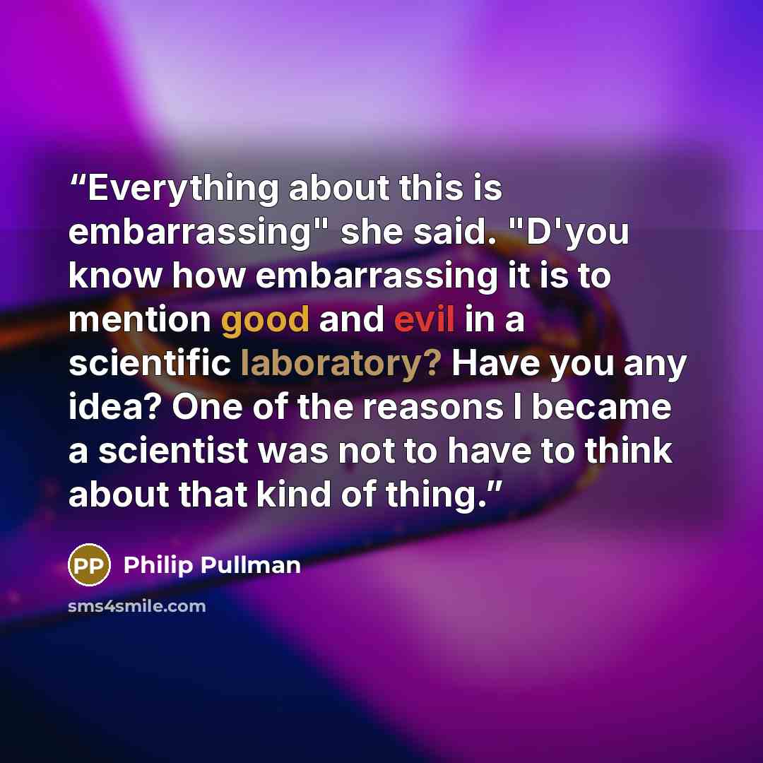 “Everything about this is embarrassing" she said. "D'you know how embarrassing it is to mention good and evil in a scientific laboratory? Have you any idea? One of the reasons I became a scientist was not to have to think about that kind of thing.” quote by Philip Pullman