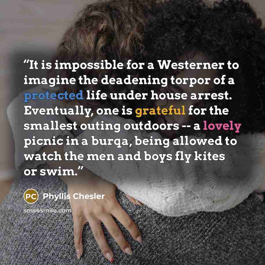 “It is impossible for a Westerner to imagine the deadening torpor of a protected life under house arrest. Eventually, one is grateful for the smallest outing outdoors -- a lovely picnic in a burqa, being allowed to watch the men and boys fly kites or swim.” quote by Phyllis Chesler