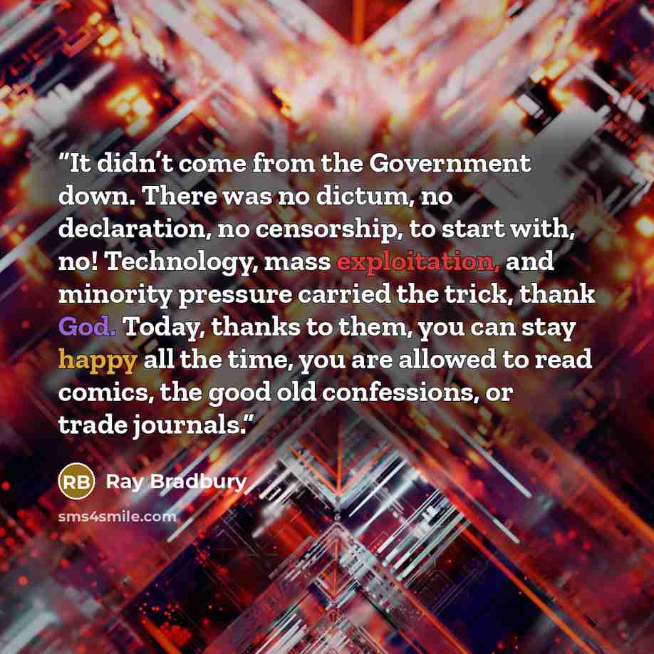“It didn’t come from the Government down. There was no dictum, no declaration, no censorship, to start with, no! Technology, mass exploitation, and minority pressure carried the trick, thank God. Today, thanks to them, you can stay happy all the time, you are allowed to read comics, the good old…” quote by Ray Bradbury