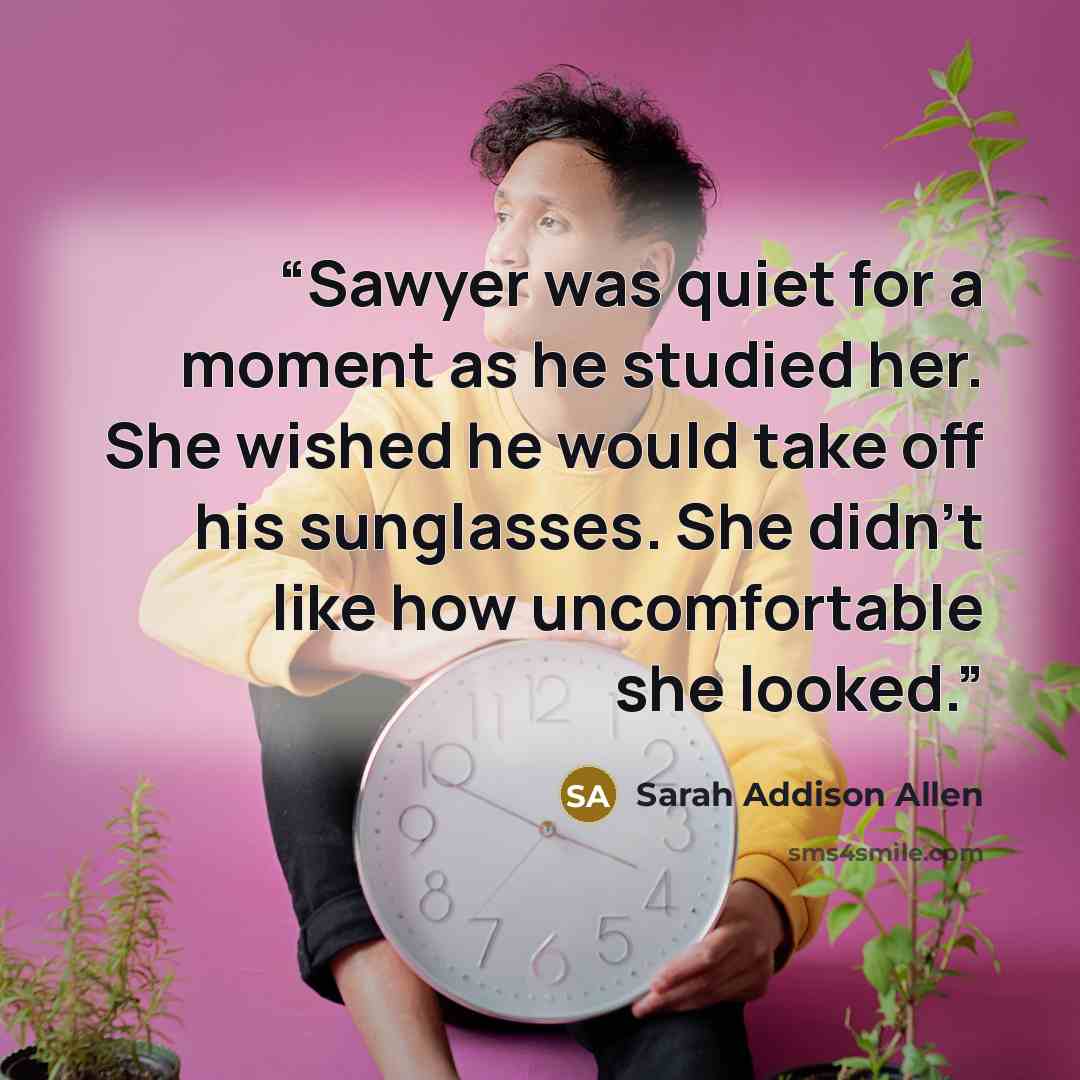 “Sawyer was quiet for a moment as he studied her. She wished he would take off his sunglasses. She didn't like how uncomfortable she looked.” quote by Sarah Addison Allen
