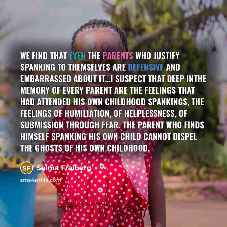 “We find that even the parents who justify spanking to themselves are defensive and embarrassed about it…I suspect that deep inthe memory of every parent are the feelings that had attended his own childhood spankings, the feelings of humiliation, of helplessness, of submission through fear. The…” quote by Selma Fraiberg