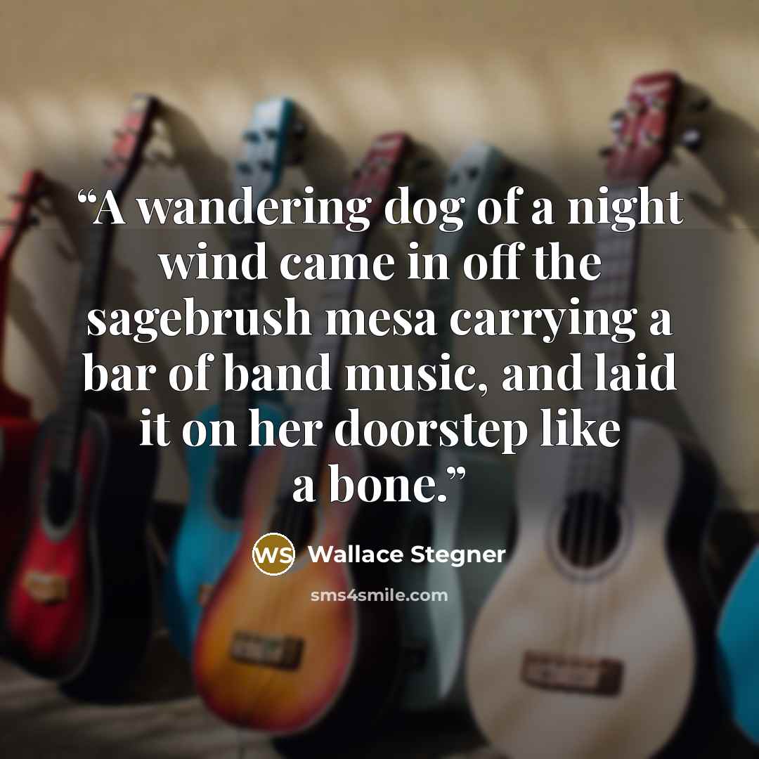 “A wandering dog of a night wind came in off the sagebrush mesa carrying a bar of band music, and laid it on her doorstep like a bone.” quote by Wallace Stegner
