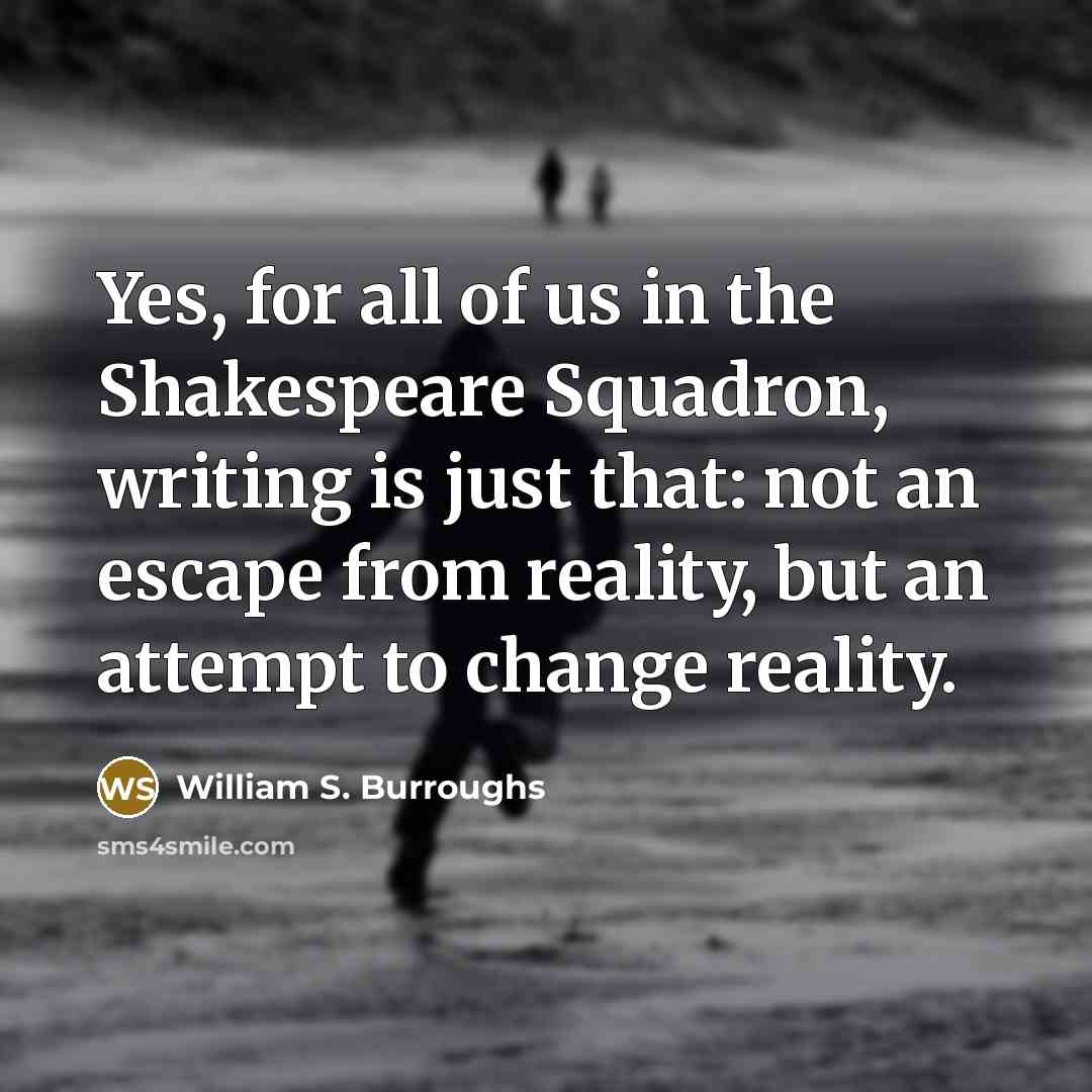 “Yes, for all of us in the Shakespeare Squadron, writing is just that: not an escape from reality, but an attempt to change reality.” quote by William S. Burroughs