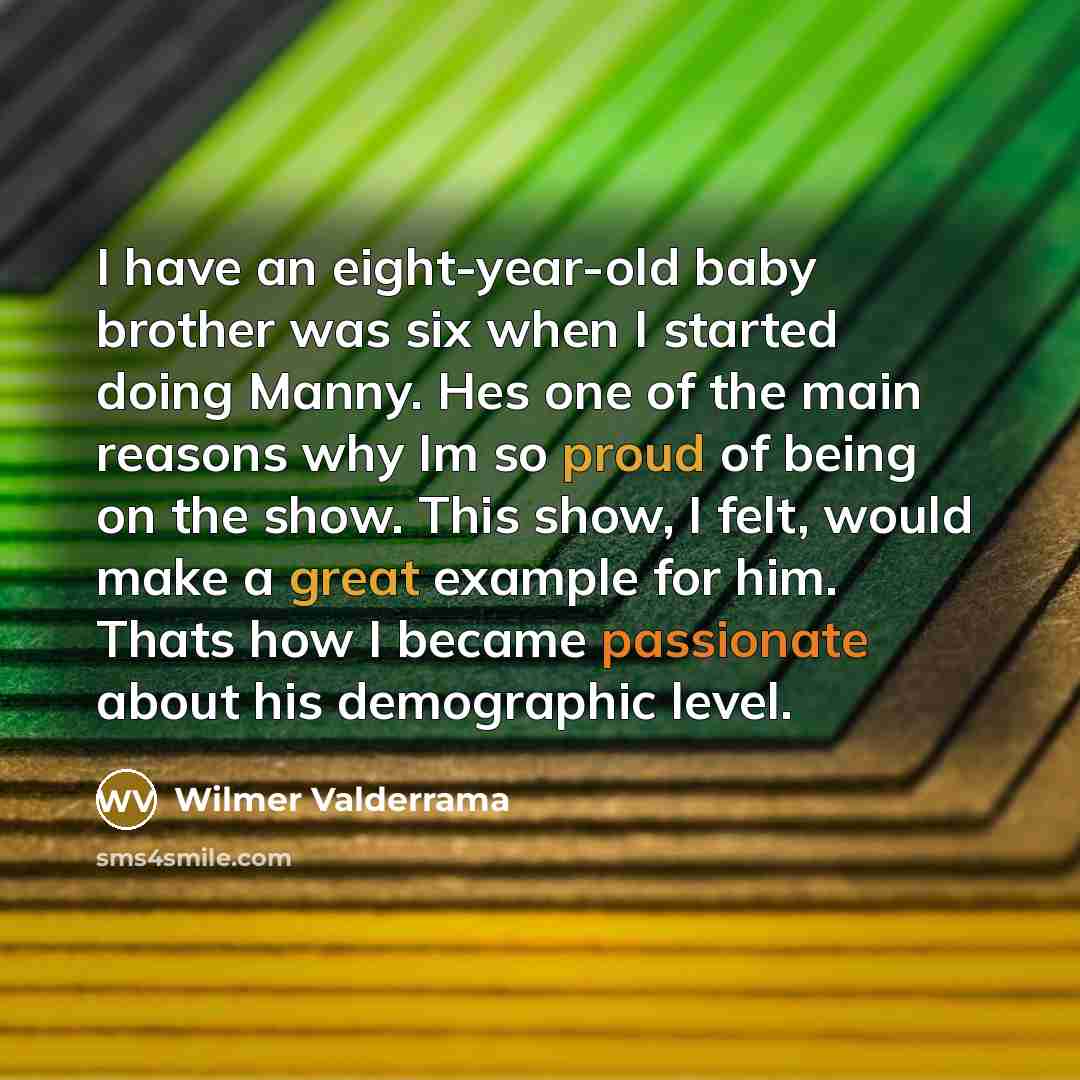 “I have an eight-year-old baby brother was six when I started doing Manny. Hes one of the main reasons why Im so proud of being on the show. This show, I felt, would make a great example for him. Thats how I became passionate about his demographic level.” quote by Wilmer Valderrama