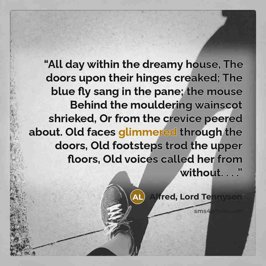 “All day within the dreamy house, The doors upon their hinges creaked; The blue fly sang in the pane; the mouse Behind the mouldering wainscot shrieked, Or from the crevice peered about. Old faces glimmered through the doors, Old footsteps trod the upper floors, Old voices called her from without…” quote by Alfred, Lord Tennyson