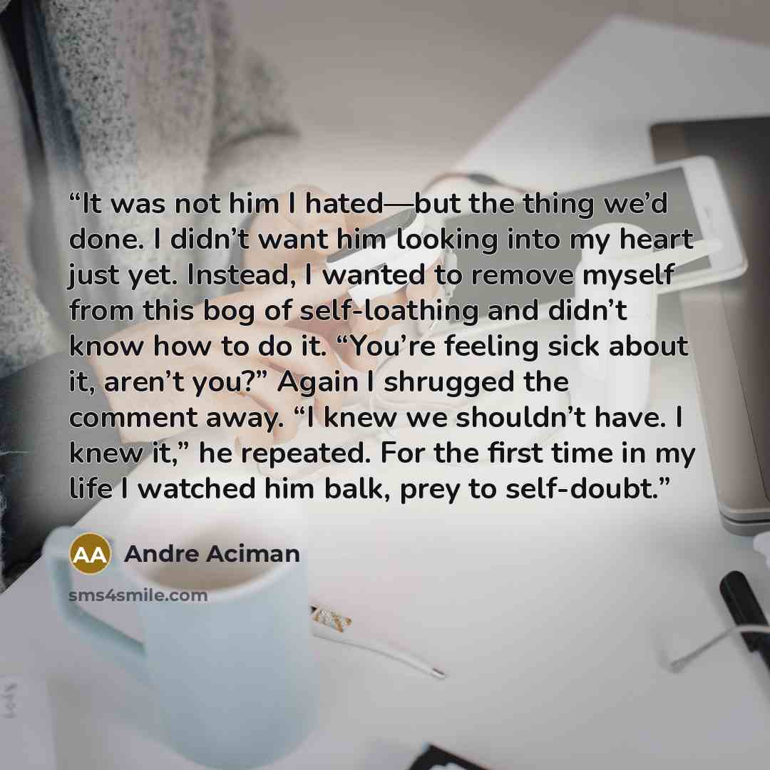 “It was not him I hated—but the thing we’d done. I didn’t want him looking into my heart just yet. Instead, I wanted to remove myself from this bog of self-loathing and didn’t know how to do it. “You’re feeling sick about it, aren’t you?” Again I shrugged the comment away. “I knew we shouldn’t…” quote by André Aciman