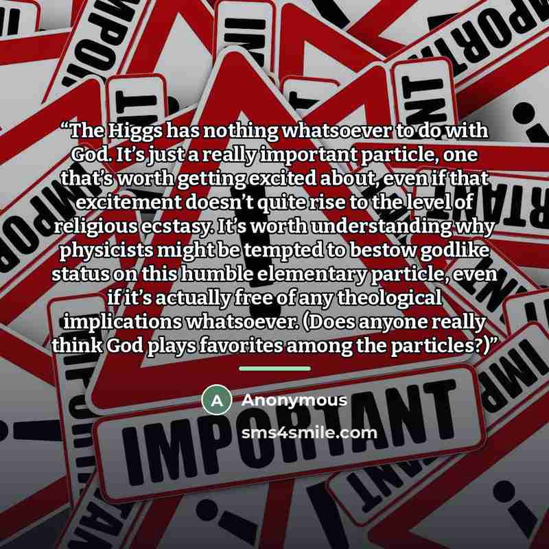 “The Higgs has nothing whatsoever to do with God. It’s just a really important particle, one that’s worth getting excited about, even if that excitement doesn’t quite rise to the level of religious ecstasy. It’s worth understanding why physicists might be tempted to bestow godlike status on this…” quote by Anonymous