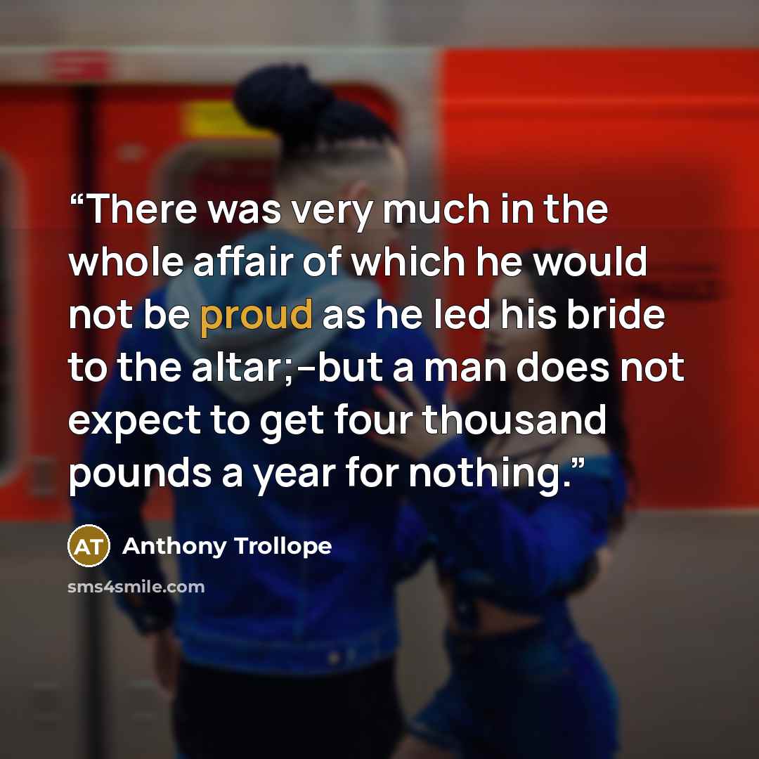 “There was very much in the whole affair of which he would not be proud as he led his bride to the altar;--but a man does not expect to get four thousand pounds a year for nothing.” quote by Anthony Trollope
