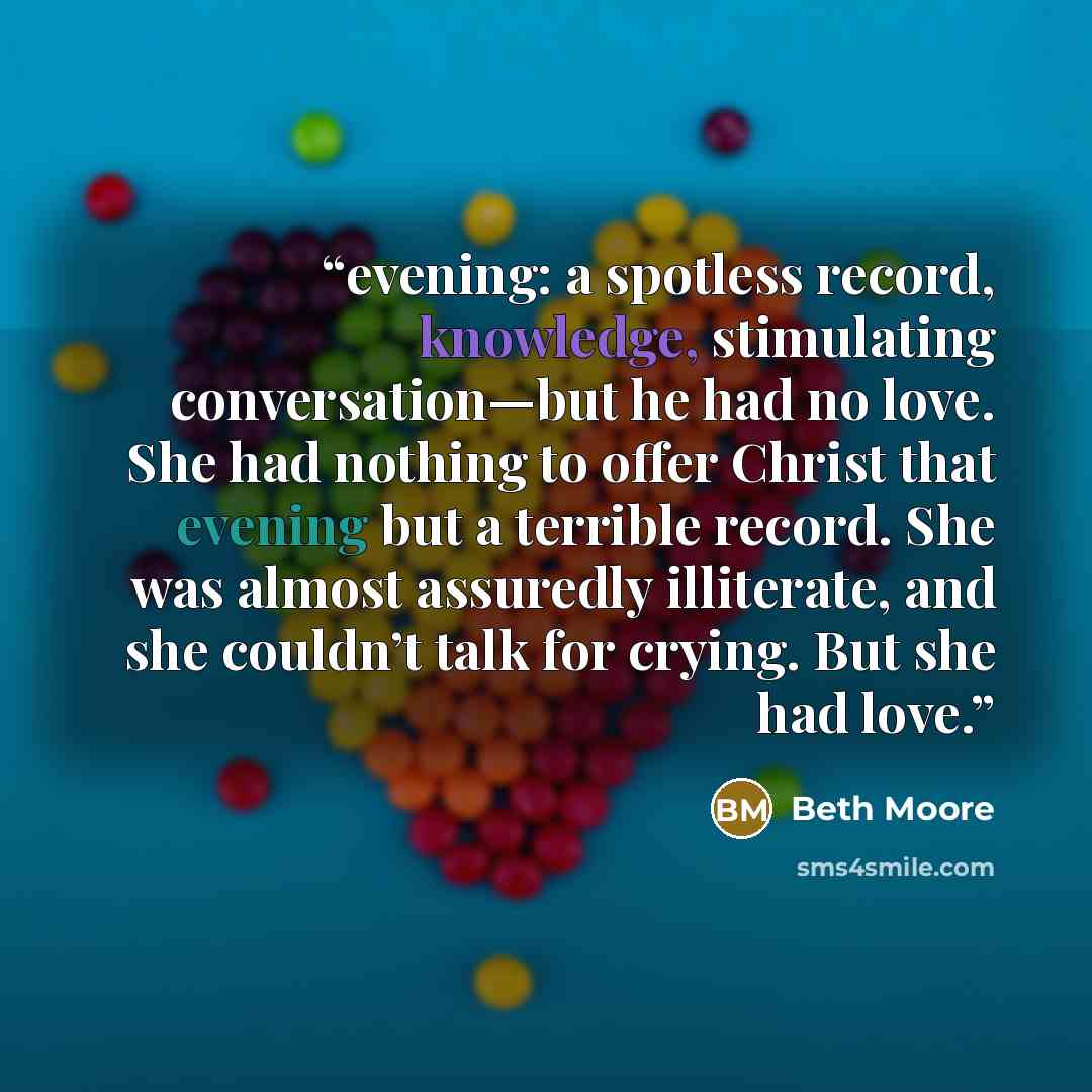 “evening: a spotless record, knowledge, stimulating conversation—but he had no love. She had nothing to offer Christ that evening but a terrible record. She was almost assuredly illiterate, and she couldn’t talk for crying. But she had love.” quote by Beth Moore