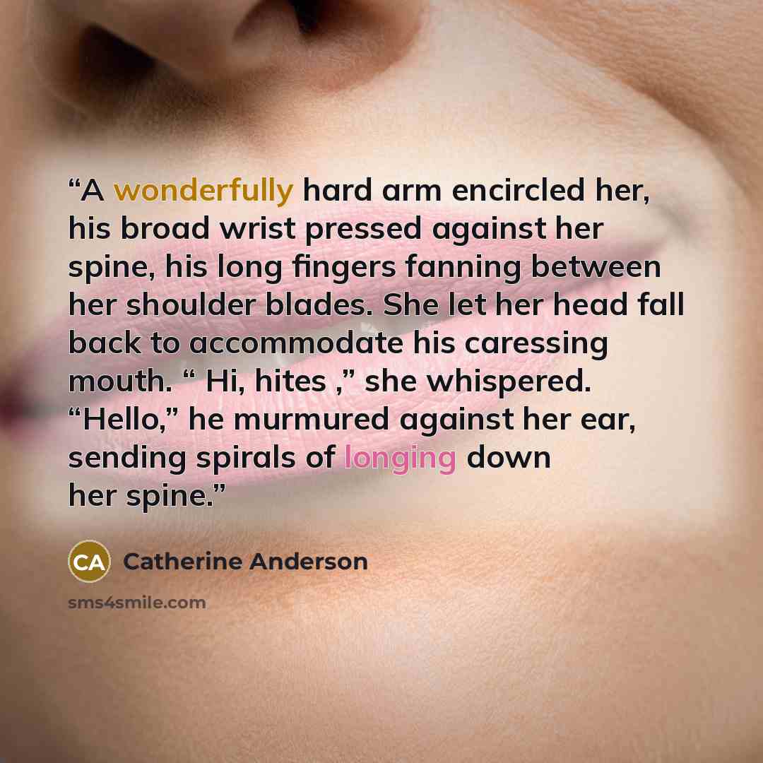 “A wonderfully hard arm encircled her, his broad wrist pressed against her spine, his long fingers fanning between her shoulder blades. She let her head fall back to accommodate his caressing mouth. “ Hi, hites ,” she whispered. “Hello,” he murmured against her ear, sending spirals of longing down…” quote by Catherine Anderson