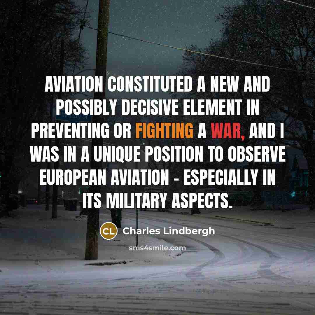 “Aviation constituted a new and possibly decisive element in preventing or fighting a war, and I was in a unique position to observe European aviation - especially in its military aspects.” quote by Charles Lindbergh