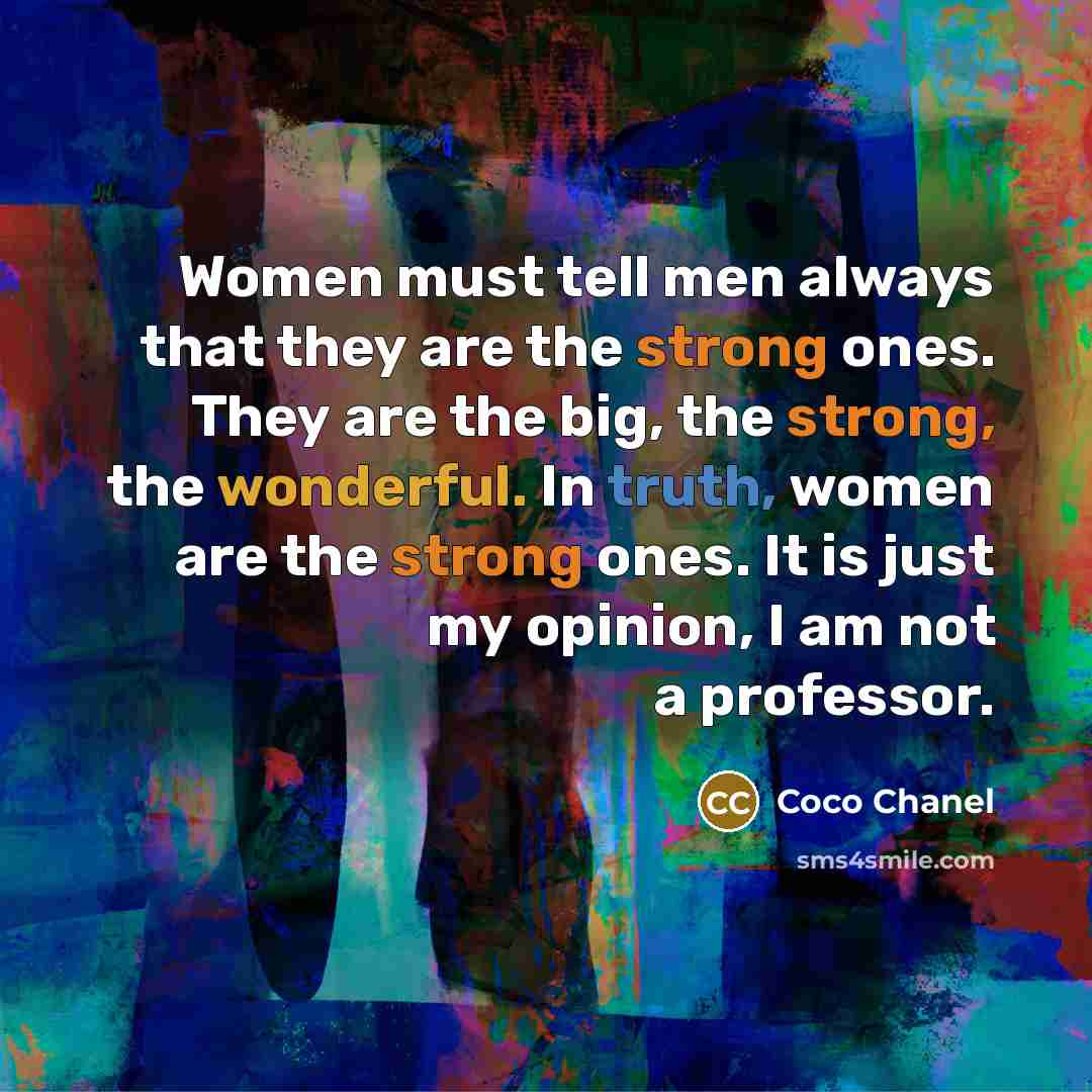 “Women must tell men always that they are the strong ones. They are the big, the strong, the wonderful. In truth, women are the strong ones. It is just my opinion, I am not a professor.” quote by Coco Chanel