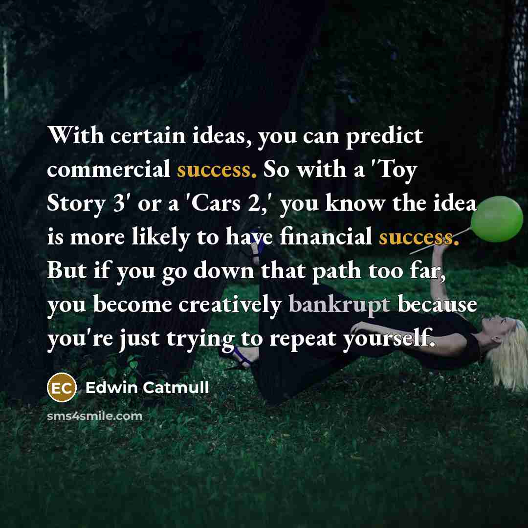 “With certain ideas, you can predict commercial success. So with a 'Toy Story 3' or a 'Cars 2,' you know the idea is more likely to have financial success. But if you go down that path too far, you become creatively bankrupt because you're just trying to repeat yourself.” quote by Edwin Catmull