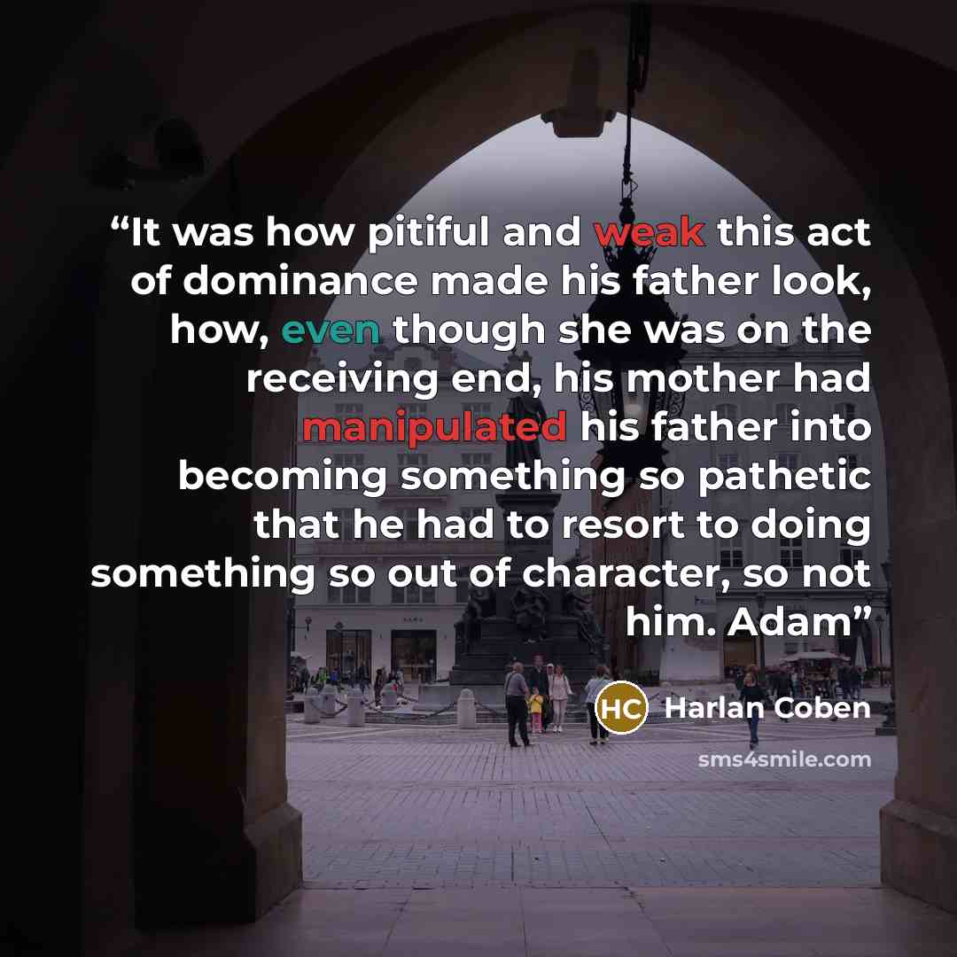 “It was how pitiful and weak this act of dominance made his father look, how, even though she was on the receiving end, his mother had manipulated his father into becoming something so pathetic that he had to resort to doing something so out of character, so not him. Adam” quote by Harlan Coben