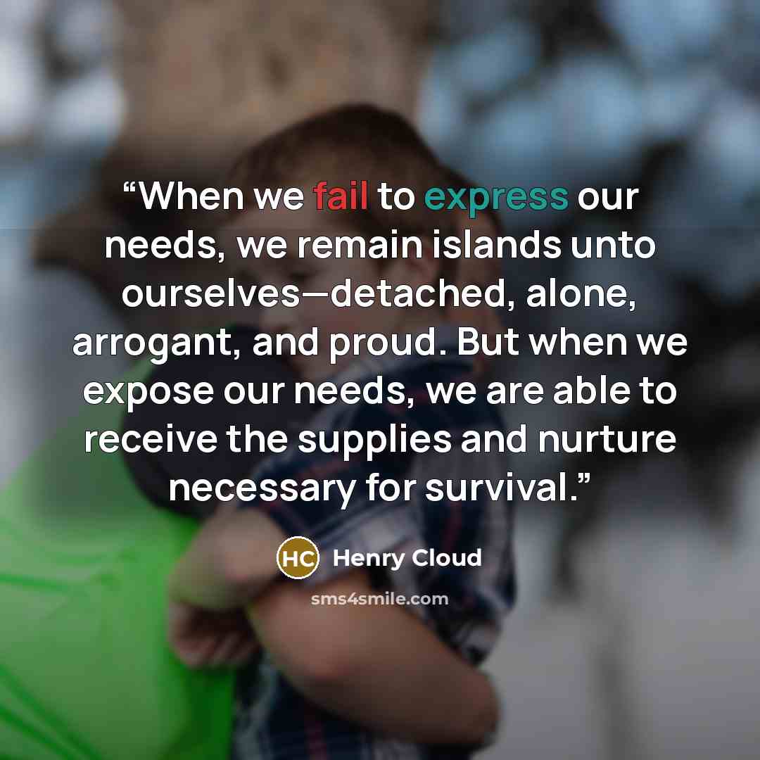“When we fail to express our needs, we remain islands unto ourselves—detached, alone, arrogant, and proud. But when we expose our needs, we are able to receive the supplies and nurture necessary for survival.” quote by Henry Cloud