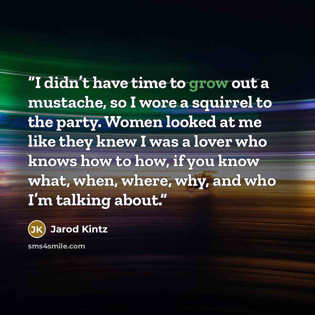 “I didn’t have time to grow out a mustache, so I wore a squirrel to the party. Women looked at me like they knew I was a lover who knows how to how, if you know what, when, where, why, and who I’m talking about.” quote by Jarod Kintz