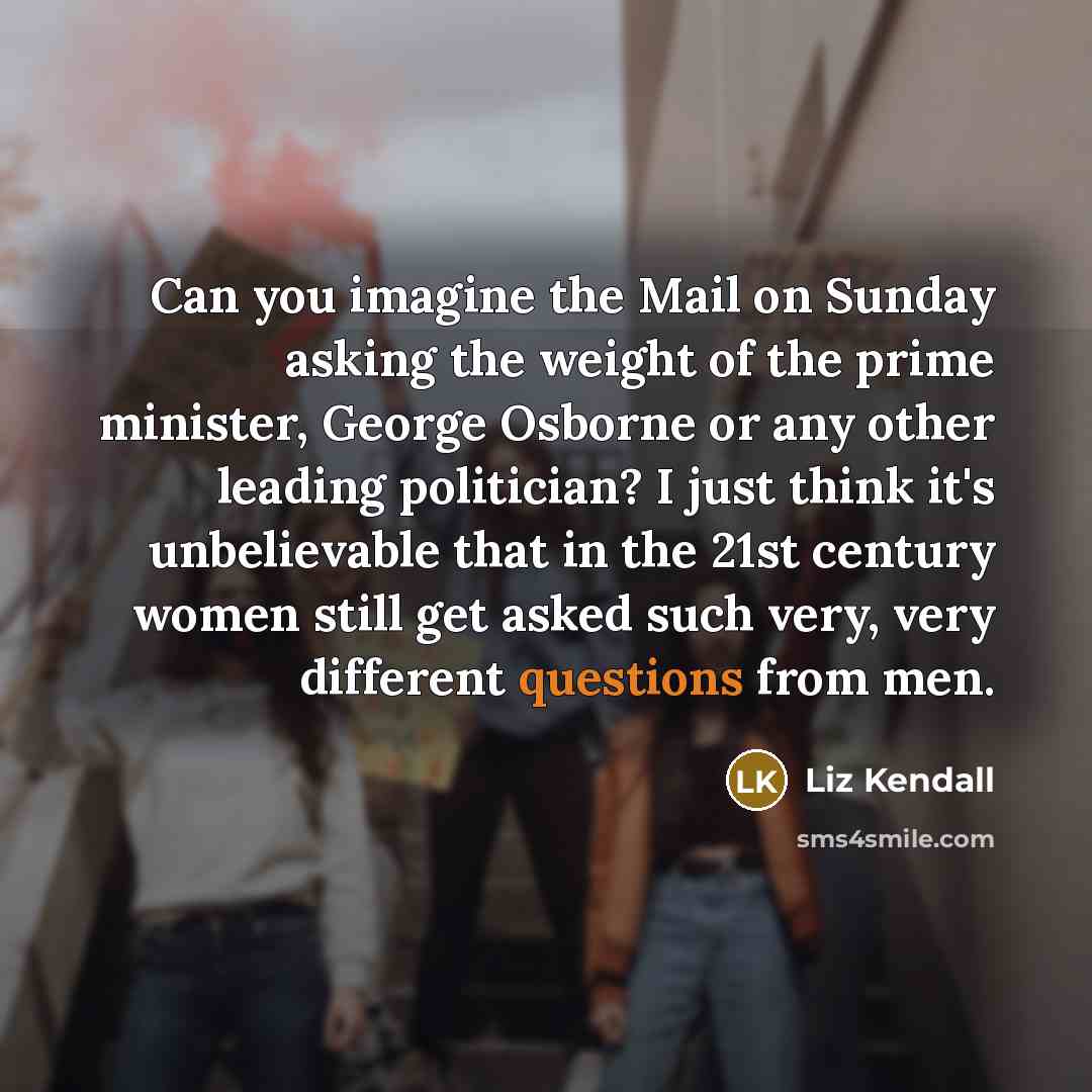 “Can you imagine the Mail on Sunday asking the weight of the prime minister, George Osborne or any other leading politician? I just think it's unbelievable that in the 21st century women still get asked such very, very different questions from men.” quote by Liz Kendall