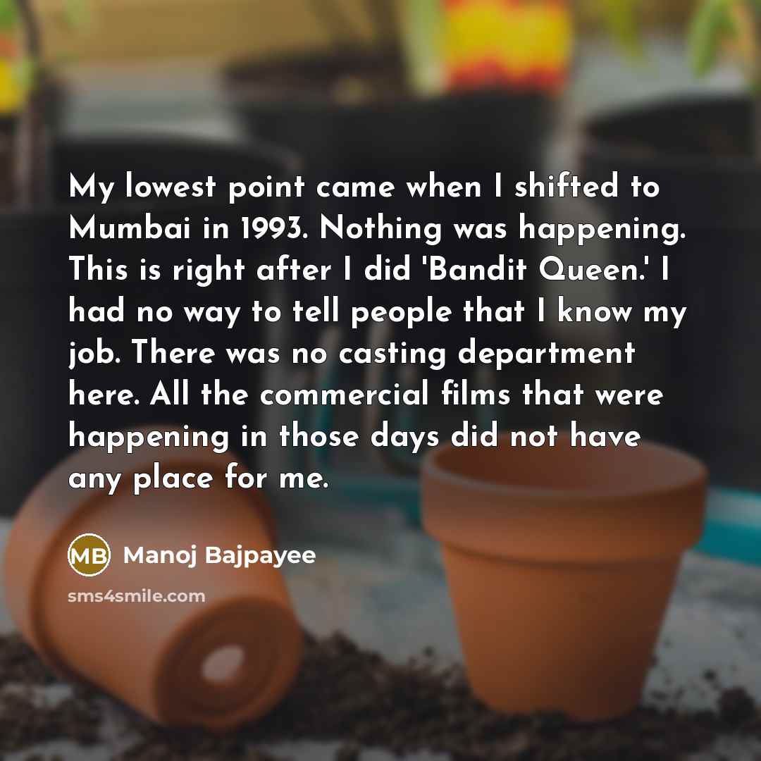 “My lowest point came when I shifted to Mumbai in 1993. Nothing was happening. This is right after I did 'Bandit Queen.' I had no way to tell people that I know my job. There was no casting department here. All the commercial films that were happening in those days did not have any place for me.” quote by Manoj Bajpayee