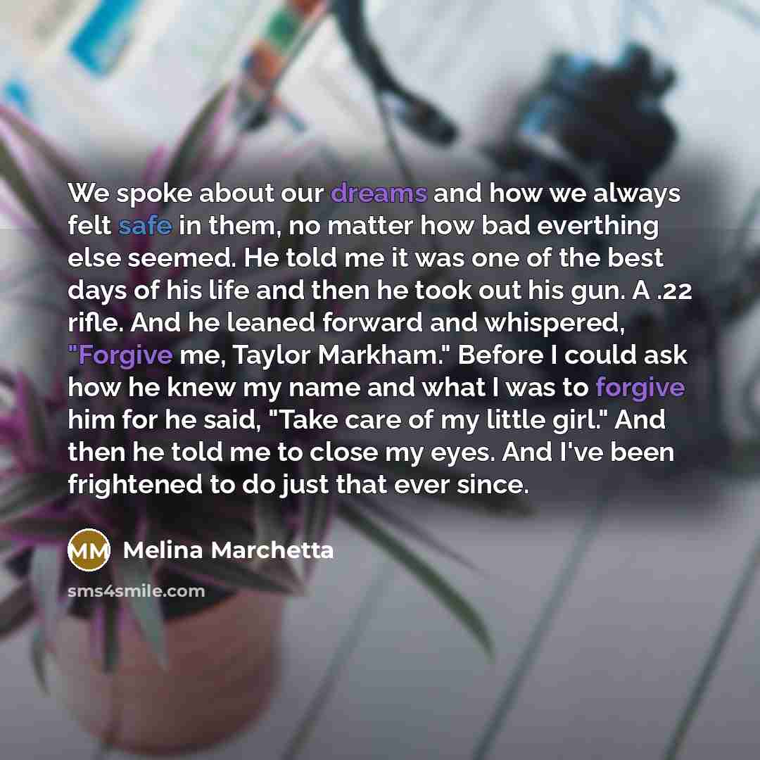“We spoke about our dreams and how we always felt safe in them, no matter how bad everthing else seemed. He told me it was one of the best days of his life and then he took out his gun. A .22 rifle. And he leaned forward and whispered, "Forgive me, Taylor Markham." Before I could ask how he knew my…” quote by Melina Marchetta
