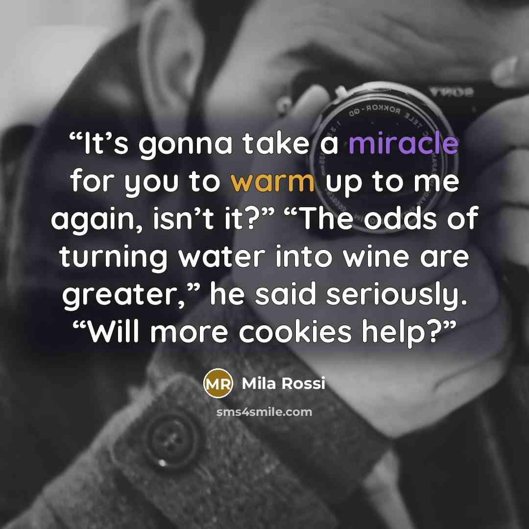“It’s gonna take a miracle for you to warm up to me again, isn’t it?” “The odds of turning water into wine are greater,” he said seriously. “Will more cookies help?” quote by Mila Rossi