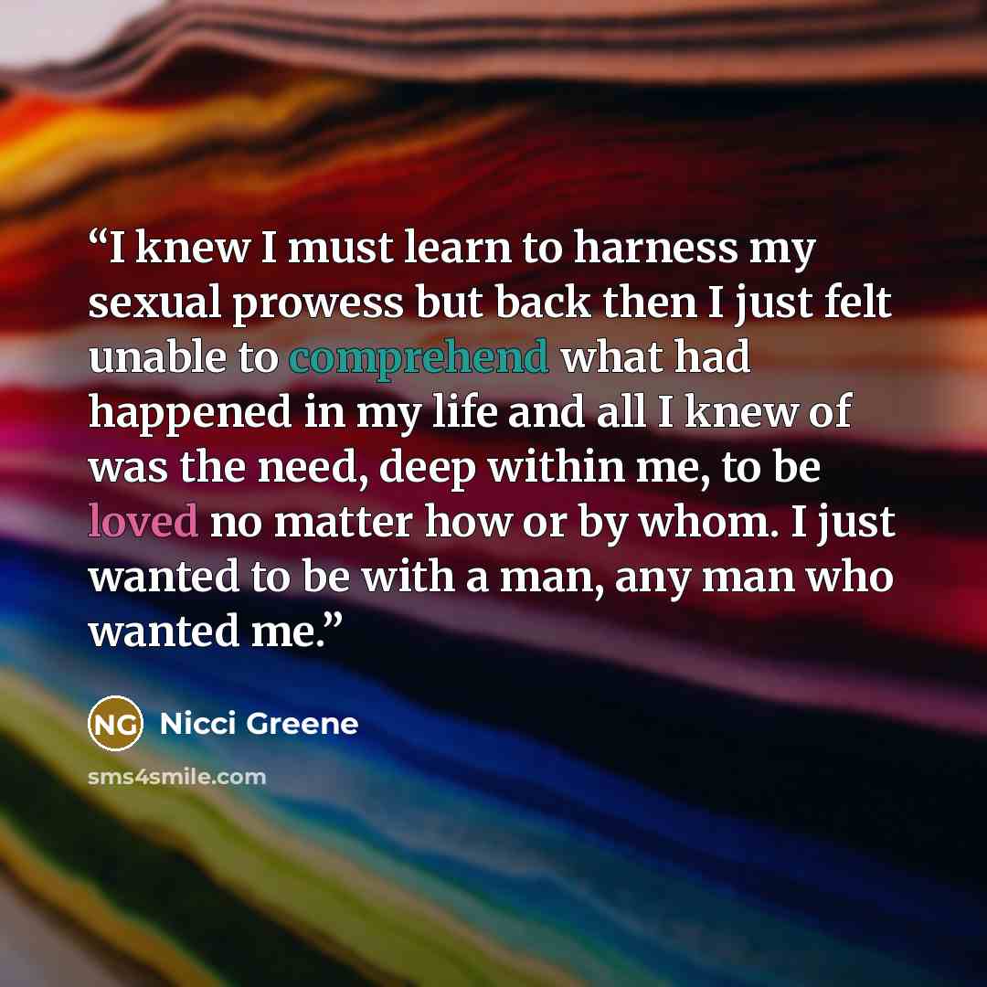 “I knew I must learn to harness my sexual prowess but back then I just felt unable to comprehend what had happened in my life and all I knew of was the need, deep within me, to be loved no matter how or by whom. I just wanted to be with a man, any man who wanted me.” quote by Nicci Greene