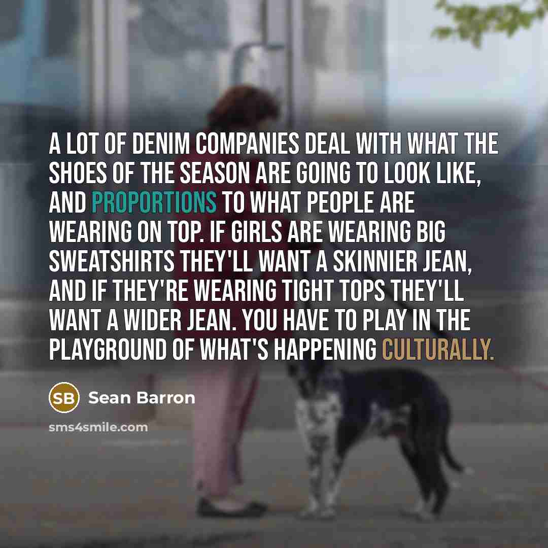 “A lot of denim companies deal with what the shoes of the season are going to look like, and proportions to what people are wearing on top. If girls are wearing big sweatshirts they'll want a skinnier jean, and if they're wearing tight tops they'll want a wider jean. You have to play in the…” quote by Sean Barron