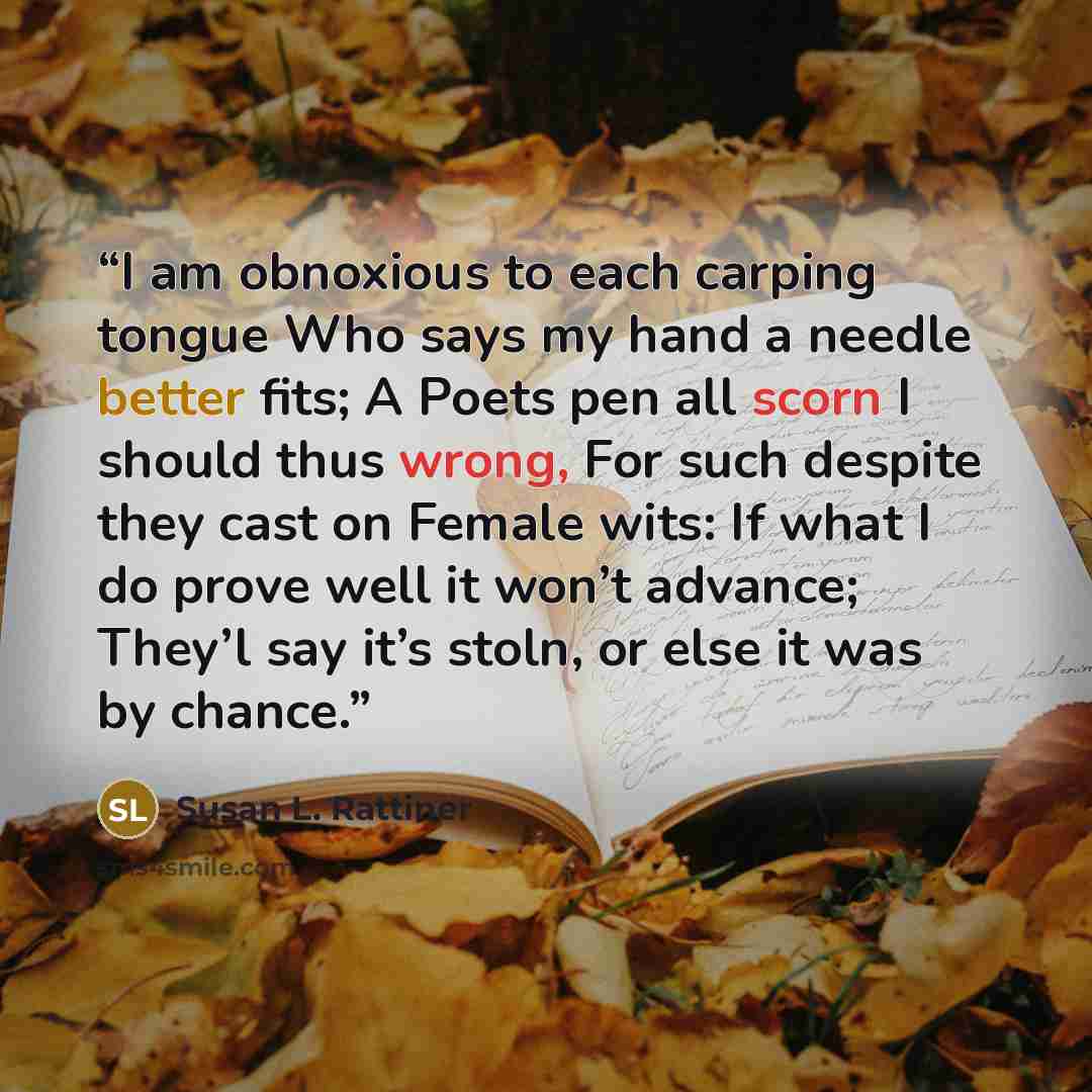 “I am obnoxious to each carping tongue Who says my hand a needle better fits; A Poets pen all scorn I should thus wrong, For such despite they cast on Female wits: If what I do prove well it won’t advance; They’l say it’s stoln, or else it was by chance.” quote by Susan L. Rattiner